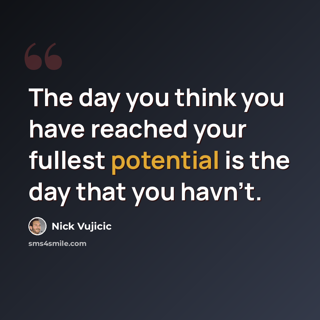 “The day you think you have reached your fullest potential is the day that you havn't.” quote by Nick Vujicic