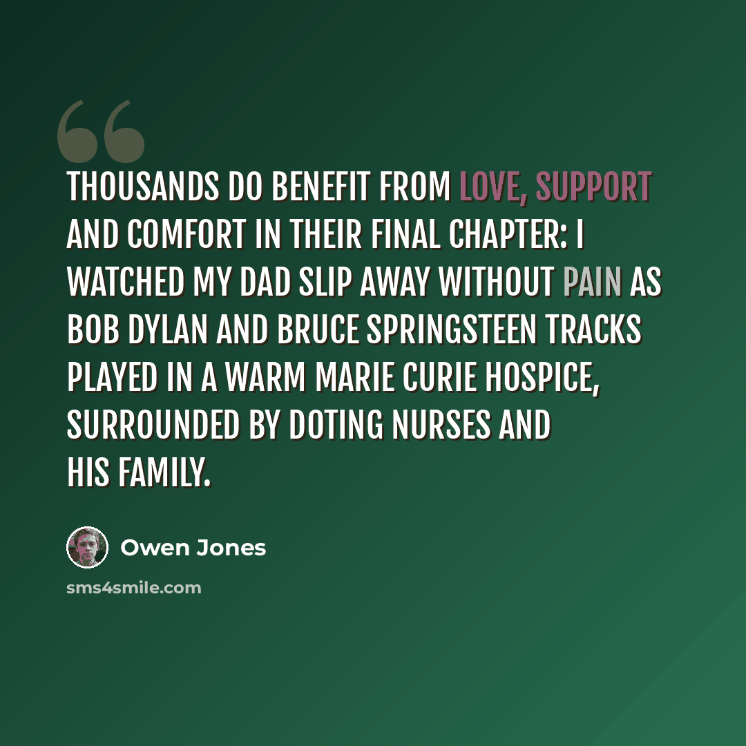 “Thousands do benefit from love, support and comfort in their final chapter: I watched my dad slip away without pain as Bob Dylan and Bruce Springsteen tracks played in a warm Marie Curie hospice, surrounded by doting nurses and his family.” quote by Owen Jones