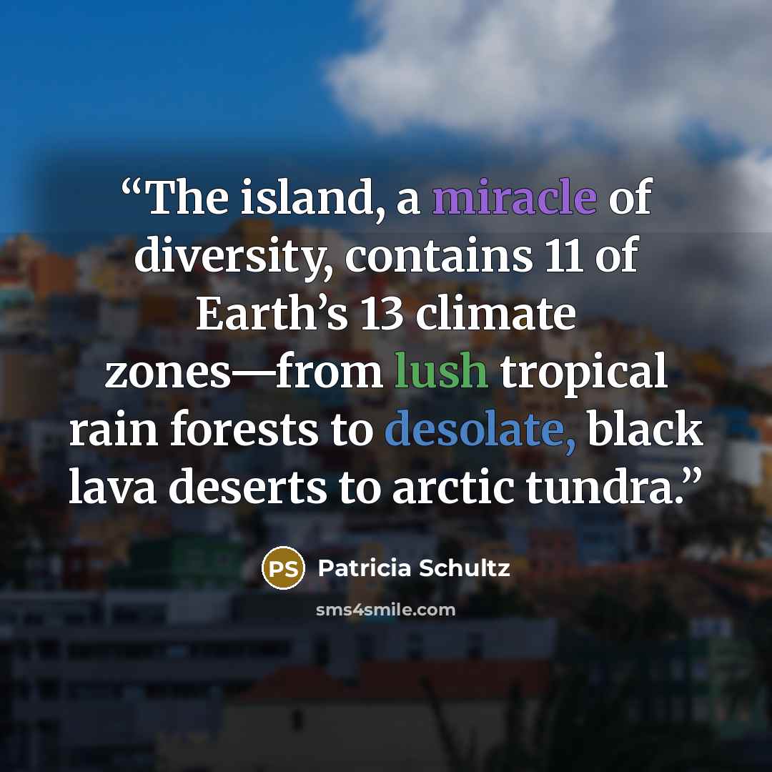 “The island, a miracle of diversity, contains 11 of Earth’s 13 climate zones—from lush tropical rain forests to desolate, black lava deserts to arctic tundra.” quote by Patricia Schultz