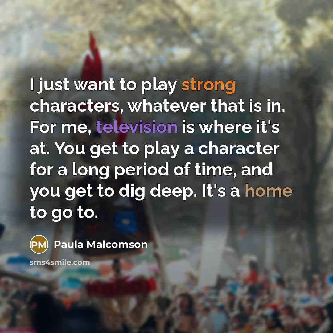“I just want to play strong characters, whatever that is in. For me, television is where it's at. You get to play a character for a long period of time, and you get to dig deep. It's a home to go to.” quote by Paula Malcomson
