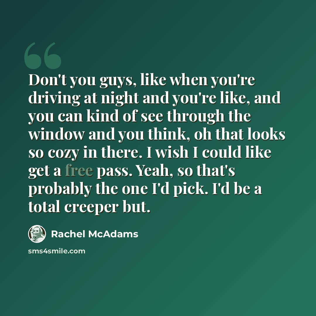 “Don't you guys, like when you're driving at night and you're like, and you can kind of see through the window and you think, oh that looks so cozy in there. I wish I could like get a free pass. Yeah, so that's probably the one I'd pick. I'd be a total creeper but.” quote by Rachel McAdams