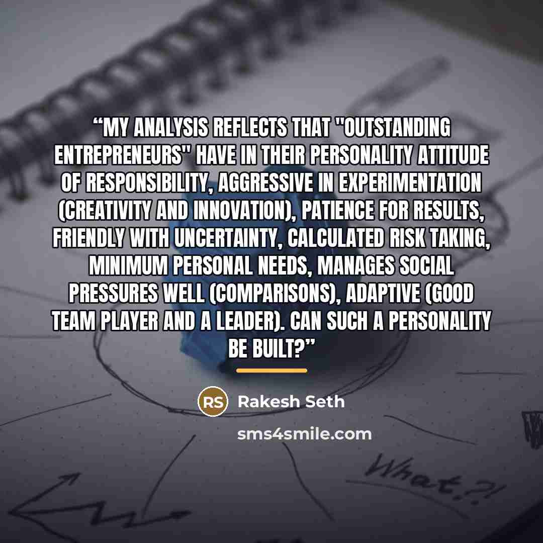 “My analysis reflects that "outstanding entrepreneurs" have in their personality attitude of responsibility, aggressive in experimentation (creativity and innovation), patience for results, friendly with uncertainty, calculated risk taking, Minimum personal needs, Manages social pressures well…” quote by Rakesh Seth