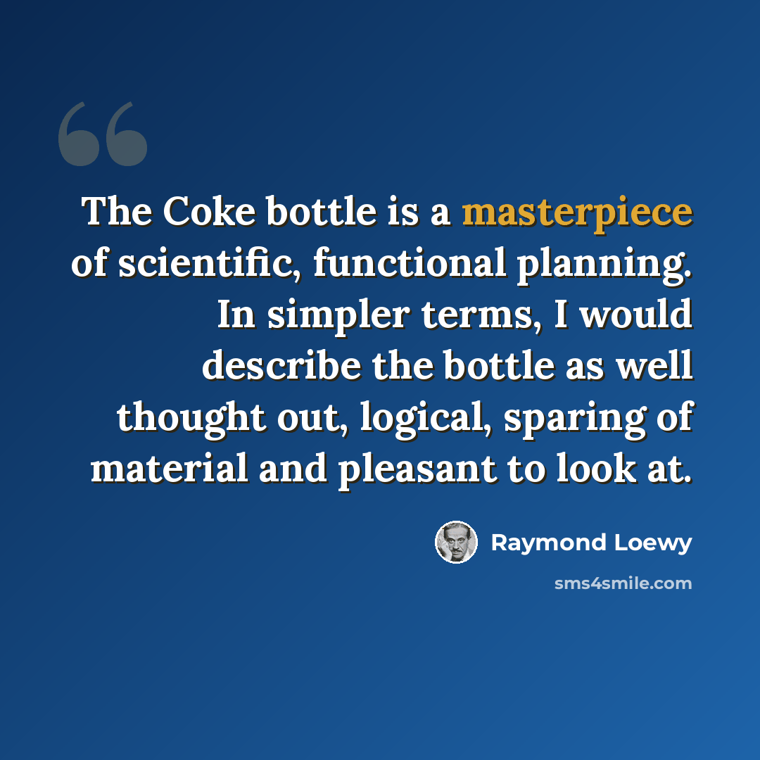 “The Coke bottle is a masterpiece of scientific, functional planning. In simpler terms, I would describe the bottle as well thought out, logical, sparing of material and pleasant to look at.” quote by Raymond Loewy
