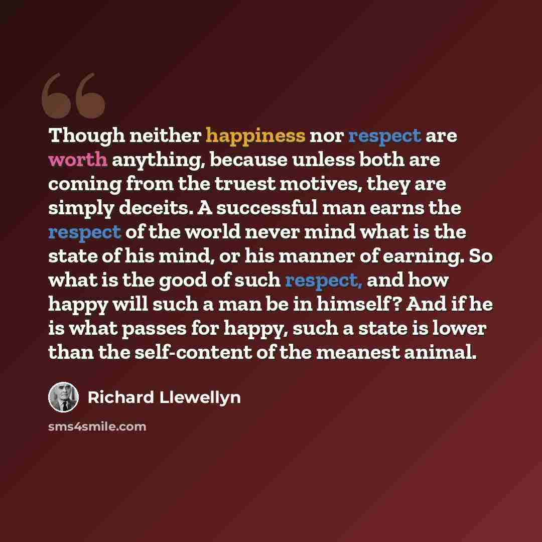 “Though neither happiness nor respect are worth anything, because unless both are coming from the truest motives, they are simply deceits. A successful man earns the respect of the world never mind what is the state of his mind, or his manner of earning. So what is the good of such respect, and how…” quote by Richard Llewellyn