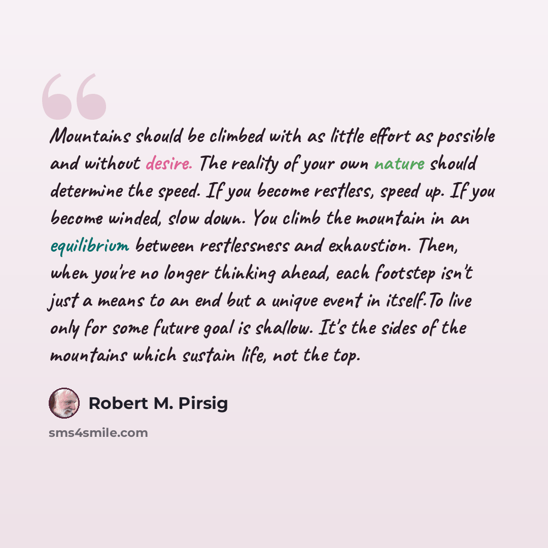“Mountains should be climbed with as little effort as possible and without desire. The reality of your own nature should determine the speed. If you become restless, speed up. If you become winded, slow down. You climb the mountain in an equilibrium between restlessness and exhaustion. Then, when…” quote by Robert M. Pirsig