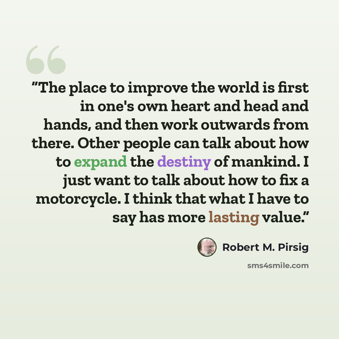 “The place to improve the world is first in one's own heart and head and hands, and then work outwards from there. Other people can talk about how to expand the destiny of mankind. I just want to talk about how to fix a motorcycle. I think that what I have to say has more lasting value.” quote by Robert M. Pirsig
