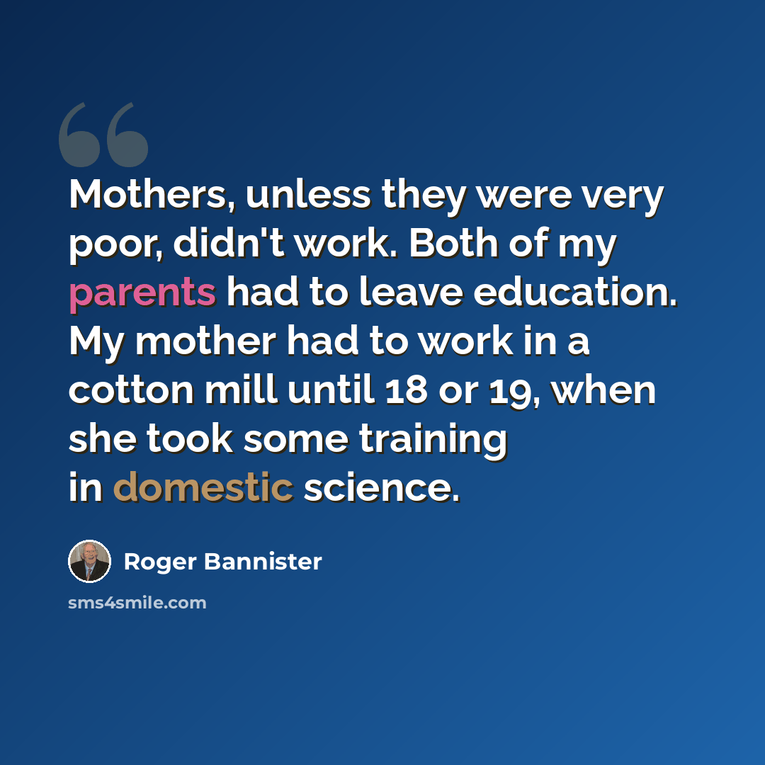 “Mothers, unless they were very poor, didn't work. Both of my parents had to leave education. My mother had to work in a cotton mill until 18 or 19, when she took some training in domestic science.” quote by Roger Bannister