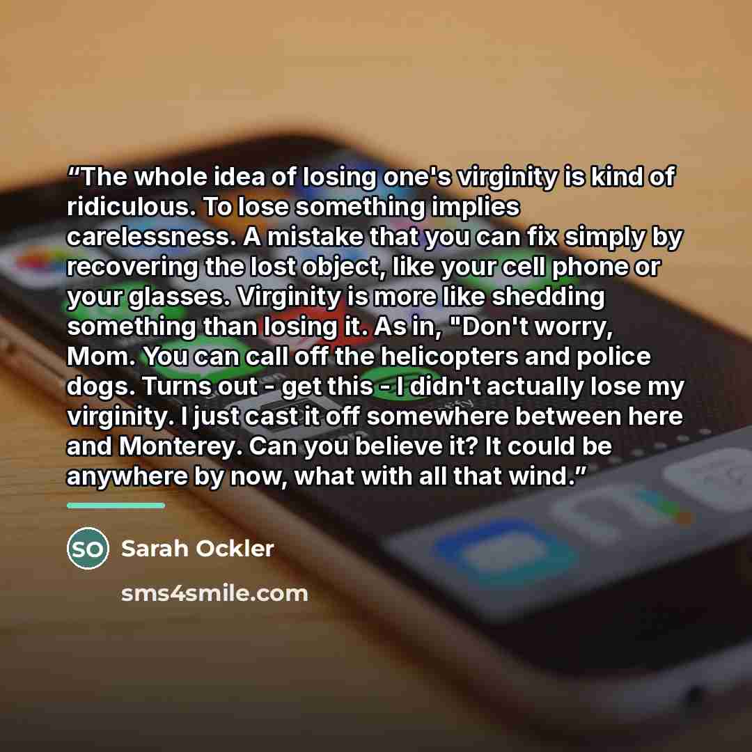 “The whole idea of losing one's virginity is kind of ridiculous. To lose something implies carelessness. A mistake that you can fix simply by recovering the lost object, like your cell phone or your glasses. Virginity is more like shedding something than losing it. As in, "Don't worry, Mom. You can…” quote by Sarah Ockler