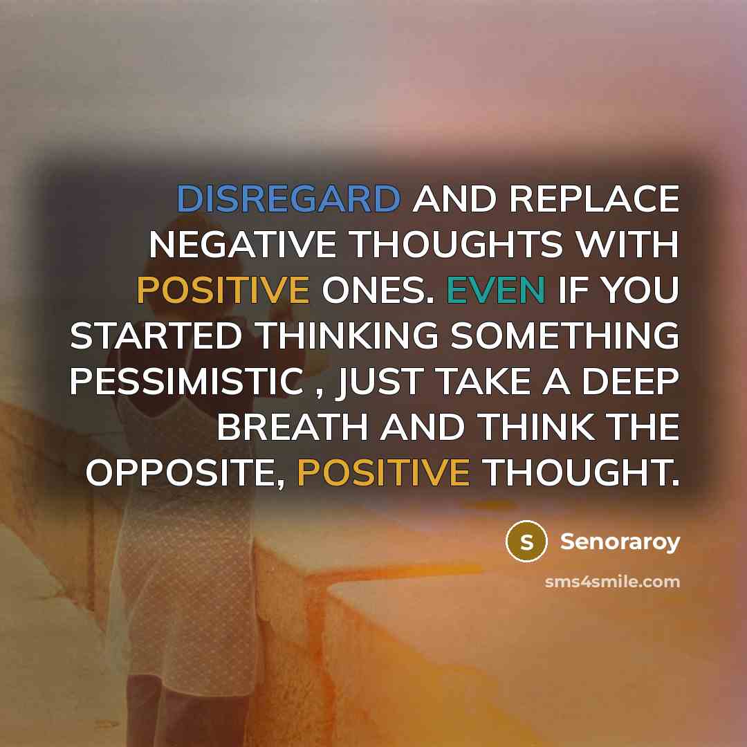 “DISREGARD AND REPLACE NEGATIVE THOUGHTS WITH POSITIVE ONES. EVEN IF YOU STARTED THINKING SOMETHING PESSIMISTIC , JUST TAKE A DEEP BREATH AND THINK THE OPPOSITE, POSITIVE THOUGHT.” quote by Senoraroy