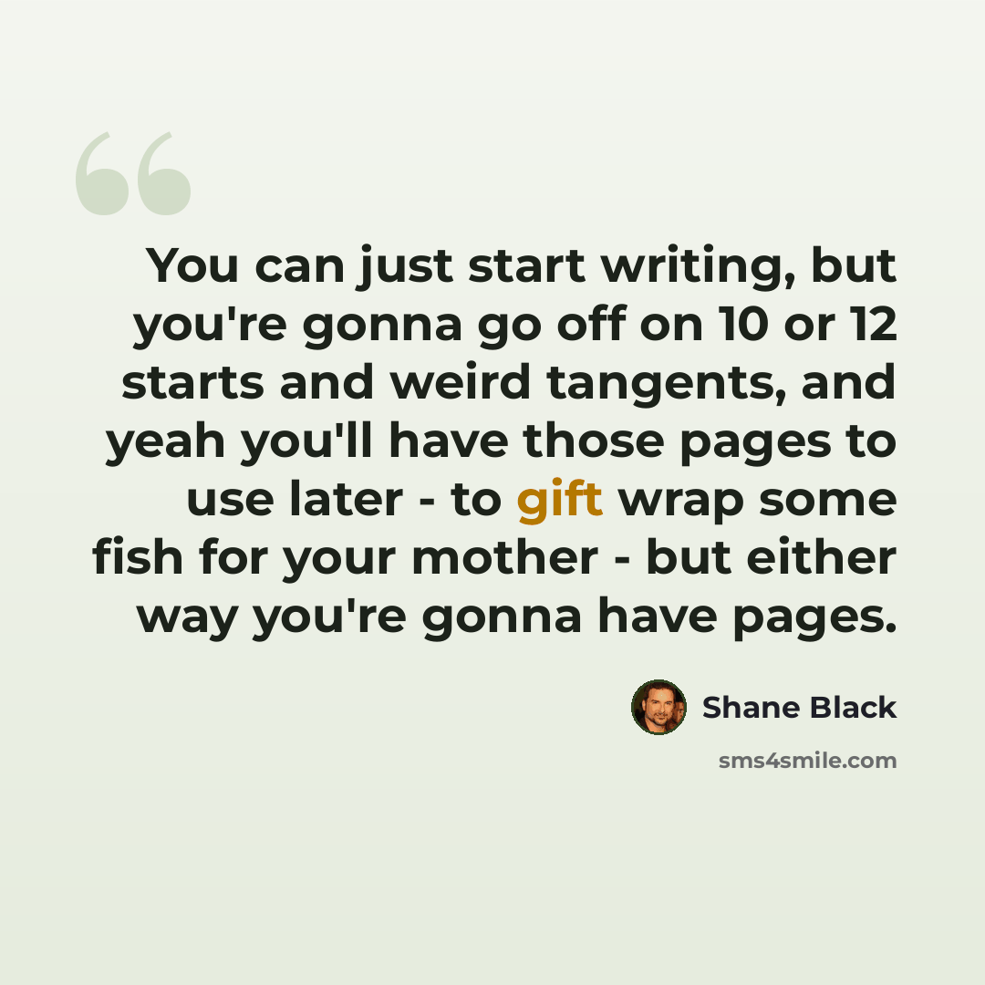 “You can just start writing, but you're gonna go off on 10 or 12 starts and weird tangents, and yeah you'll have those pages to use later - to gift wrap some fish for your mother - but either way you're gonna have pages.” quote by Shane Black