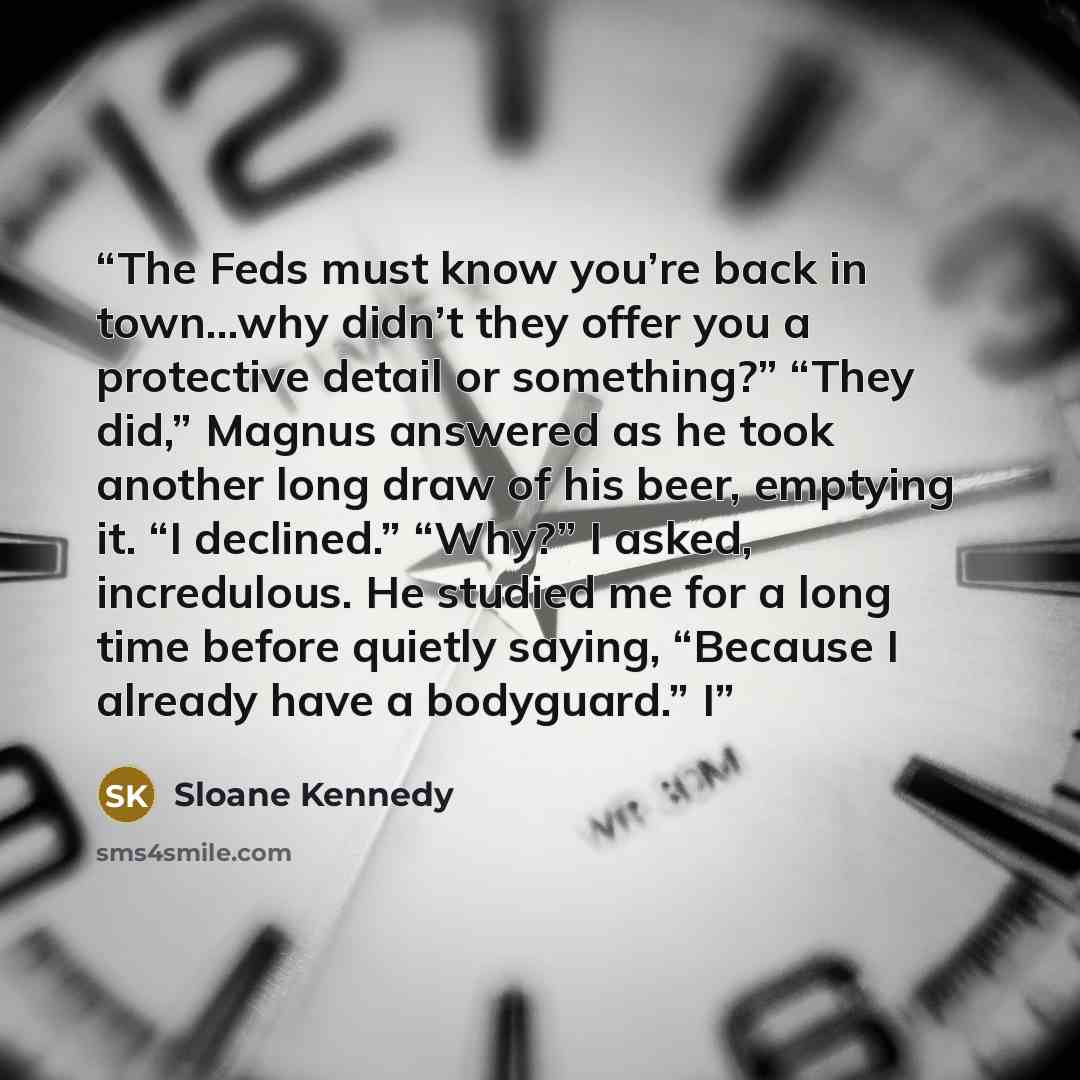“The Feds must know you’re back in town…why didn’t they offer you a protective detail or something?” “They did,” Magnus answered as he took another long draw of his beer, emptying it. “I declined.” “Why?” I asked, incredulous. He studied me for a long time before quietly saying, “Because I already…” quote by Sloane Kennedy