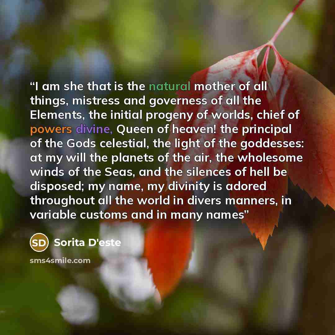 “I am she that is the natural mother of all things, mistress and governess of all the Elements, the initial progeny of worlds, chief of powers divine, Queen of heaven! the principal of the Gods celestial, the light of the goddesses: at my will the planets of the air, the wholesome winds of the…” quote by Sorita D'este