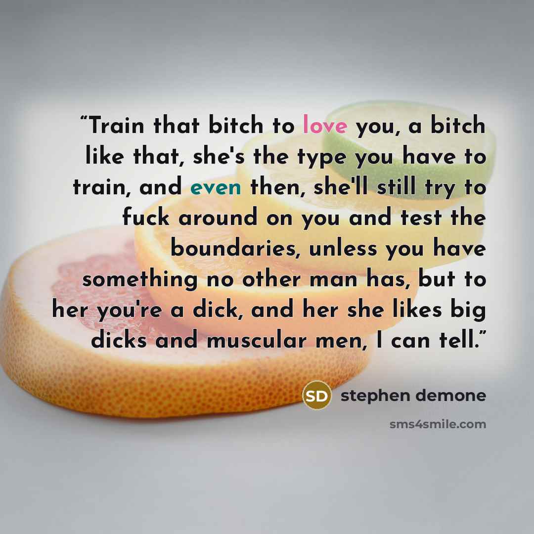 “Train that bitch to love you, a bitch like that, she's the type you have to train, and even then, she'll still try to fuck around on you and test the boundaries, unless you have something no other man has, but to her you're a dick, and her she likes big dicks and muscular men, I can tell.” quote by Stephen Demone