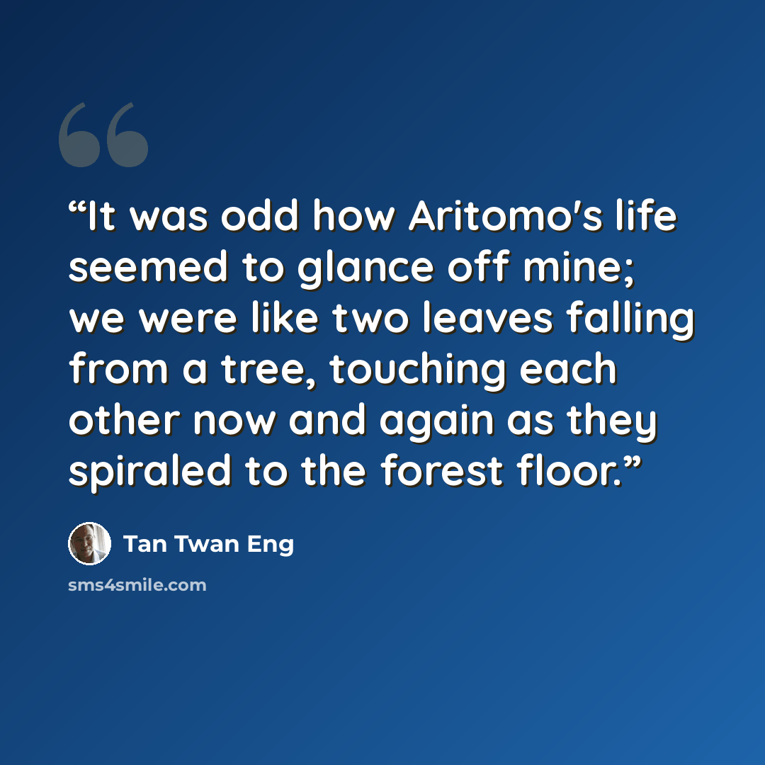 “It was odd how Aritomo's life seemed to glance off mine; we were like two leaves falling from a tree, touching each other now and again as they spiraled to the forest floor.” quote by Tan Twan Eng