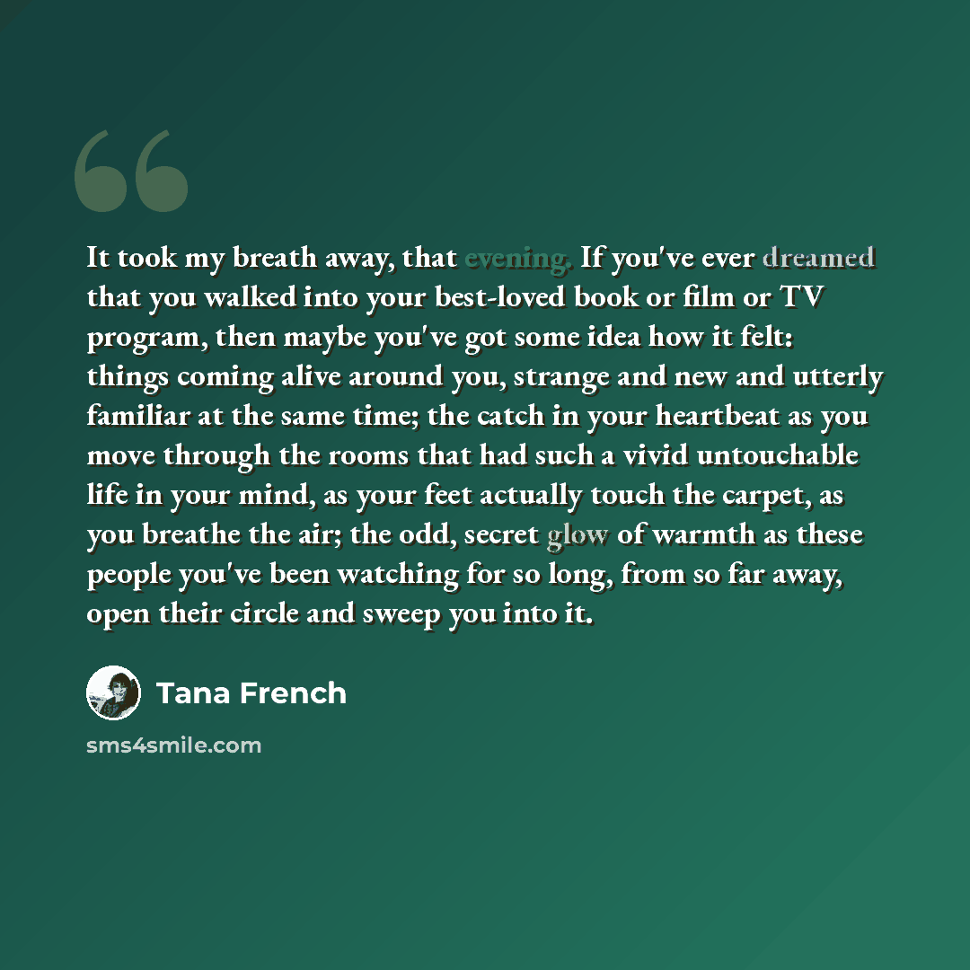 “It took my breath away, that evening. If you've ever dreamed that you walked into your best-loved book or film or TV program, then maybe you've got some idea how it felt: things coming alive around you, strange and new and utterly familiar at the same time; the catch in your heartbeat as you move…” quote by Tana French