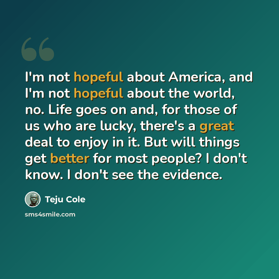 “I'm not hopeful about America, and I'm not hopeful about the world, no. Life goes on and, for those of us who are lucky, there's a great deal to enjoy in it. But will things get better for most people? I don't know. I don't see the evidence.” quote by Teju Cole