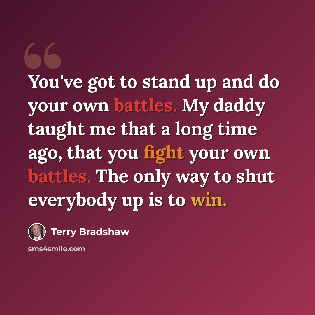 “You've got to stand up and do your own battles. My daddy taught me that a long time ago, that you fight your own battles. The only way to shut everybody up is to win.” quote by Terry Bradshaw