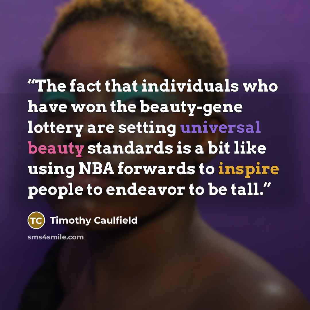 “The fact that individuals who have won the beauty-gene lottery are setting universal beauty standards is a bit like using NBA forwards to inspire people to endeavor to be tall.” quote by Timothy Caulfield