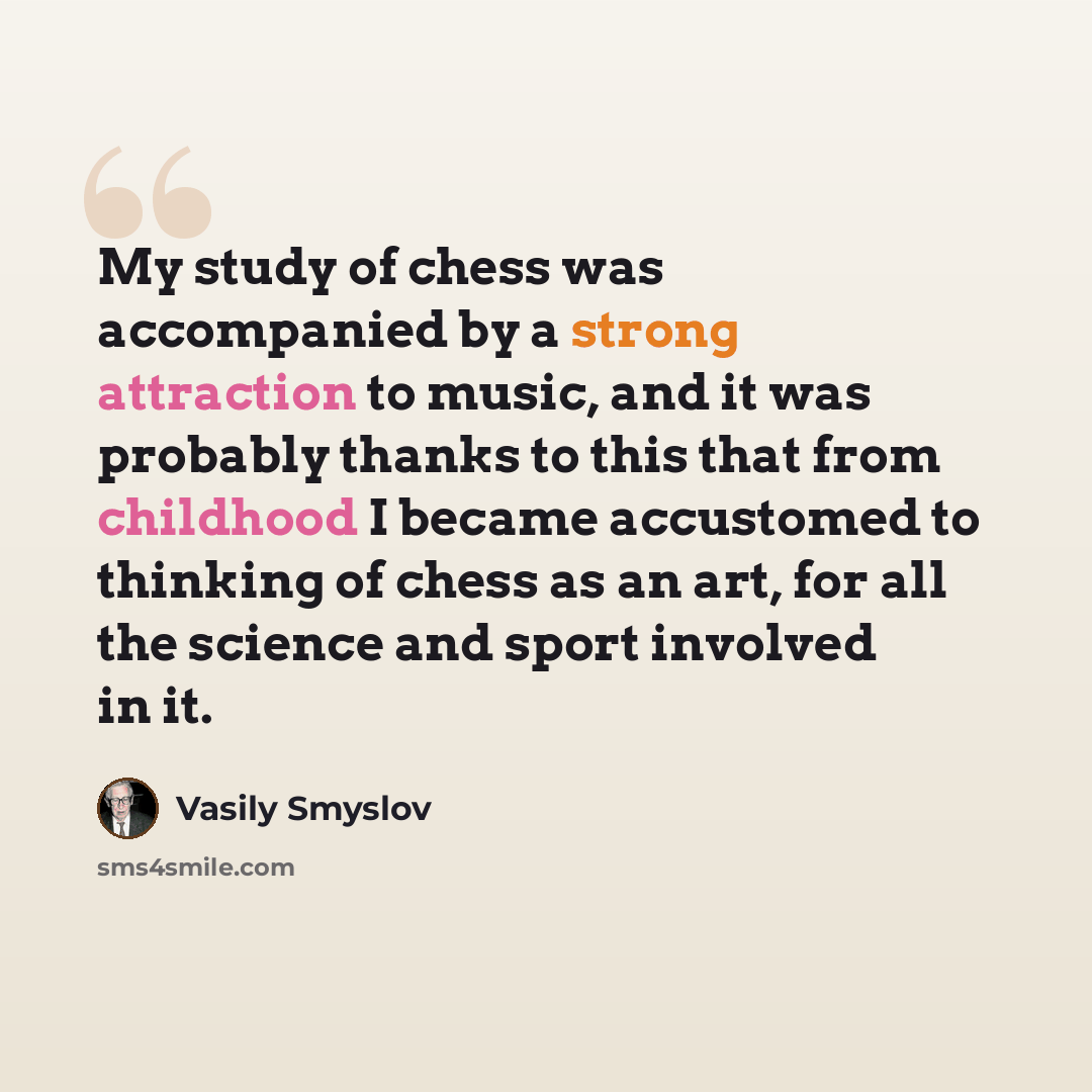 “My study of chess was accompanied by a strong attraction to music, and it was probably thanks to this that from childhood I became accustomed to thinking of chess as an art, for all the science and sport involved in it.” quote by Vasily Smyslov