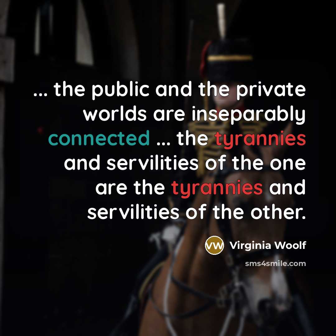 “... the public and the private worlds are inseparably connected ... the tyrannies and servilities of the one are the tyrannies and servilities of the other.” quote by Virginia Woolf
