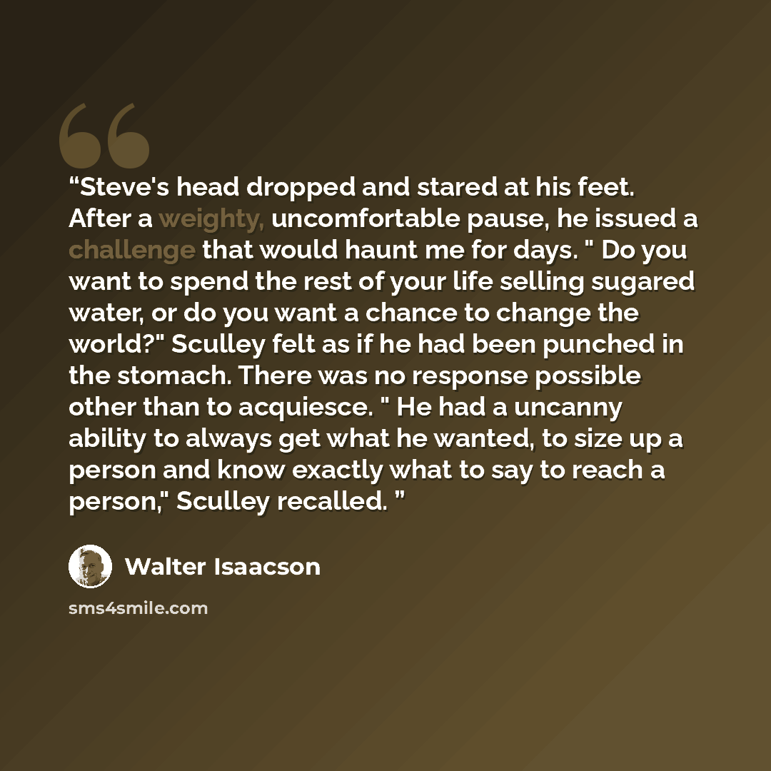 “Steve's head dropped and stared at his feet. After a weighty, uncomfortable pause, he issued a challenge that would haunt me for days. " Do you want to spend the rest of your life selling sugared water, or do you want a chance to change the world?" Sculley felt as if he had been punched in the…” quote by Walter Isaacson