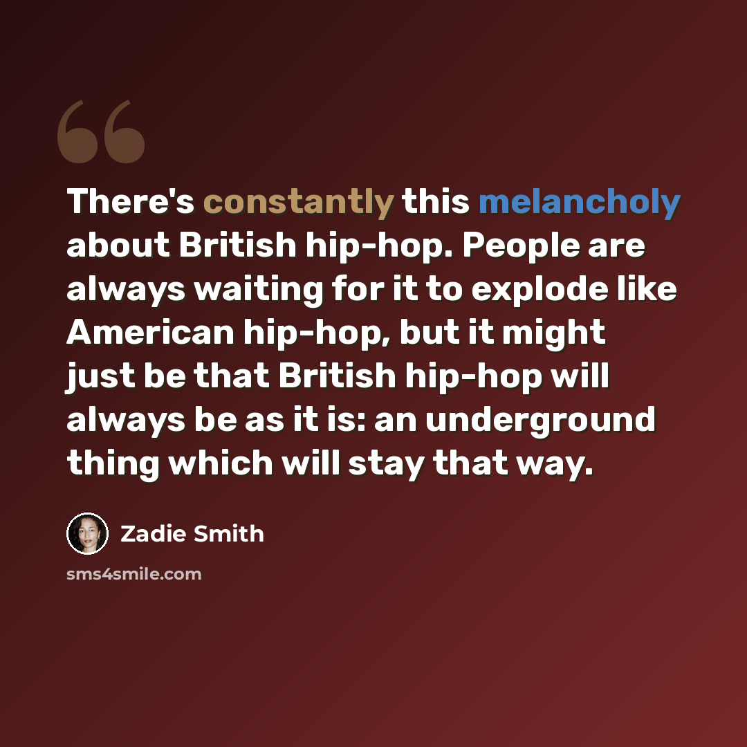 “There's constantly this melancholy about British hip-hop. People are always waiting for it to explode like American hip-hop, but it might just be that British hip-hop will always be as it is: an underground thing which will stay that way.” quote by Zadie Smith