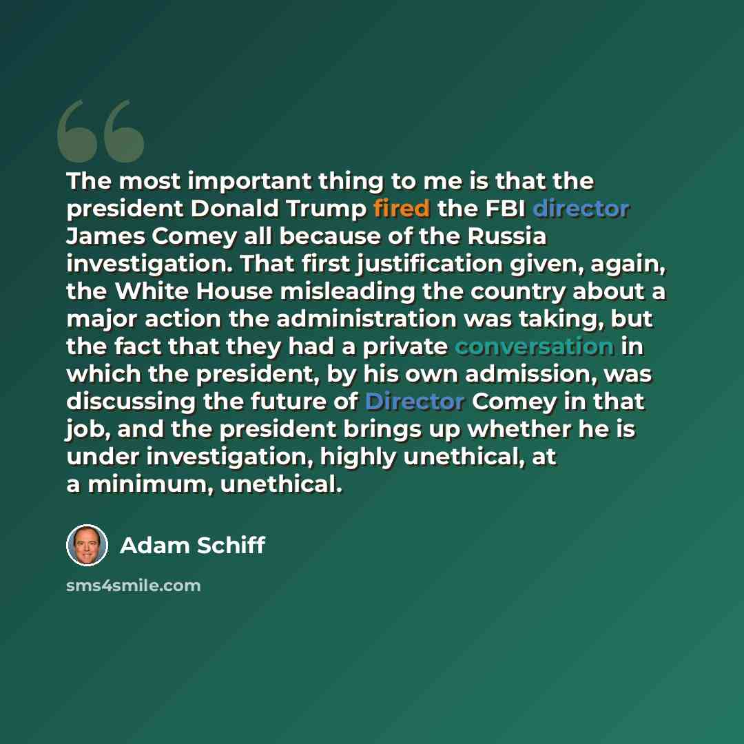 “The most important thing to me is that the president Donald Trump fired the FBI director James Comey all because of the Russia investigation. That first justification given, again, the White House misleading the country about a major action the administration was taking, but the fact that they had…” quote by Adam Schiff