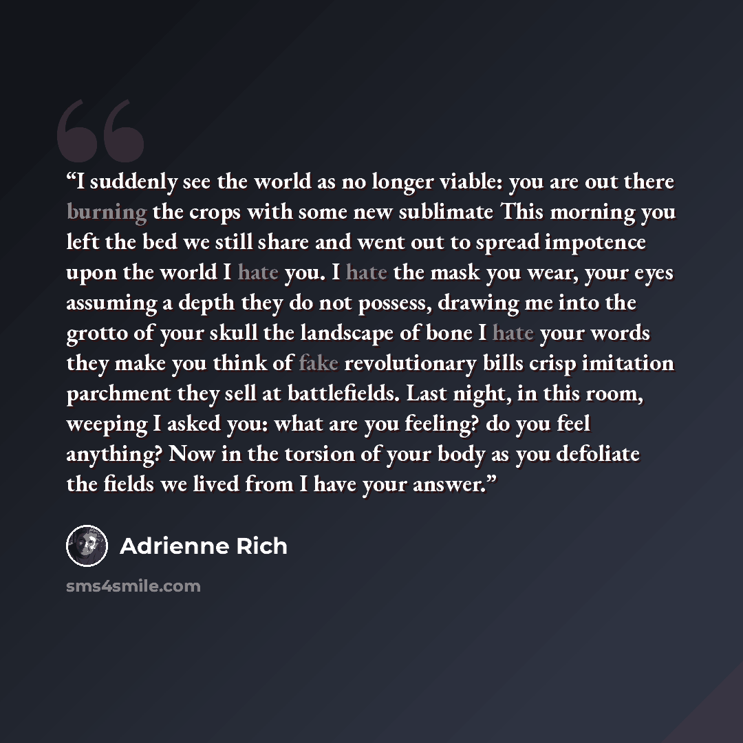 “I suddenly see the world as no longer viable: you are out there burning the crops with some new sublimate This morning you left the bed we still share and went out to spread impotence upon the world I hate you. I hate the mask you wear, your eyes assuming a depth they do not possess, drawing me…” quote by Adrienne Rich