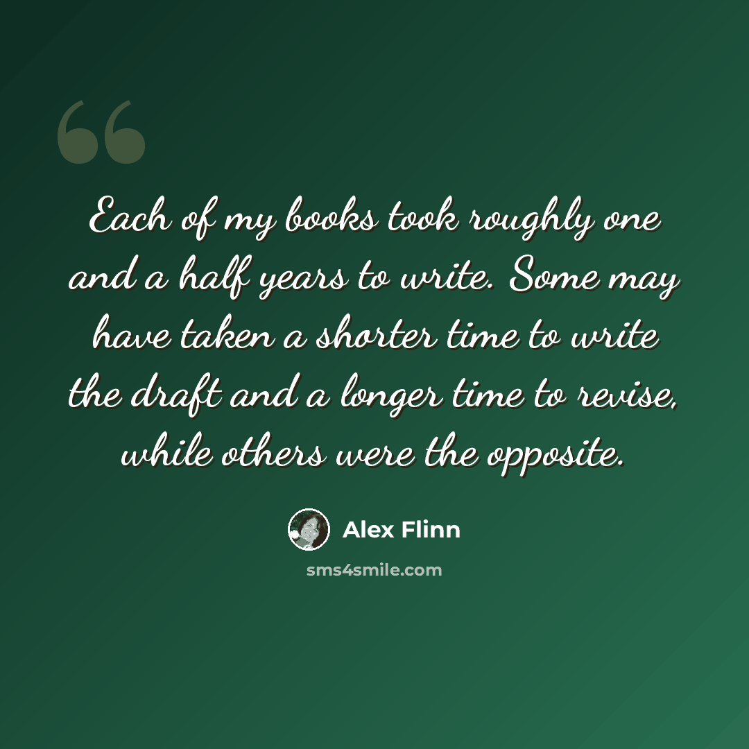 “Each of my books took roughly one and a half years to write. Some may have taken a shorter time to write the draft and a longer time to revise, while others were the opposite.” quote by Alex Flinn