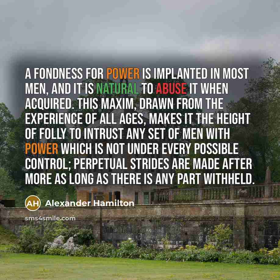 “A fondness for power is implanted in most men, and it is natural to abuse it when acquired. This maxim, drawn from the experience of all ages, makes it the height of folly to intrust any set of men with power which is not under every possible control; perpetual strides are made after more as long…” quote by Alexander Hamilton