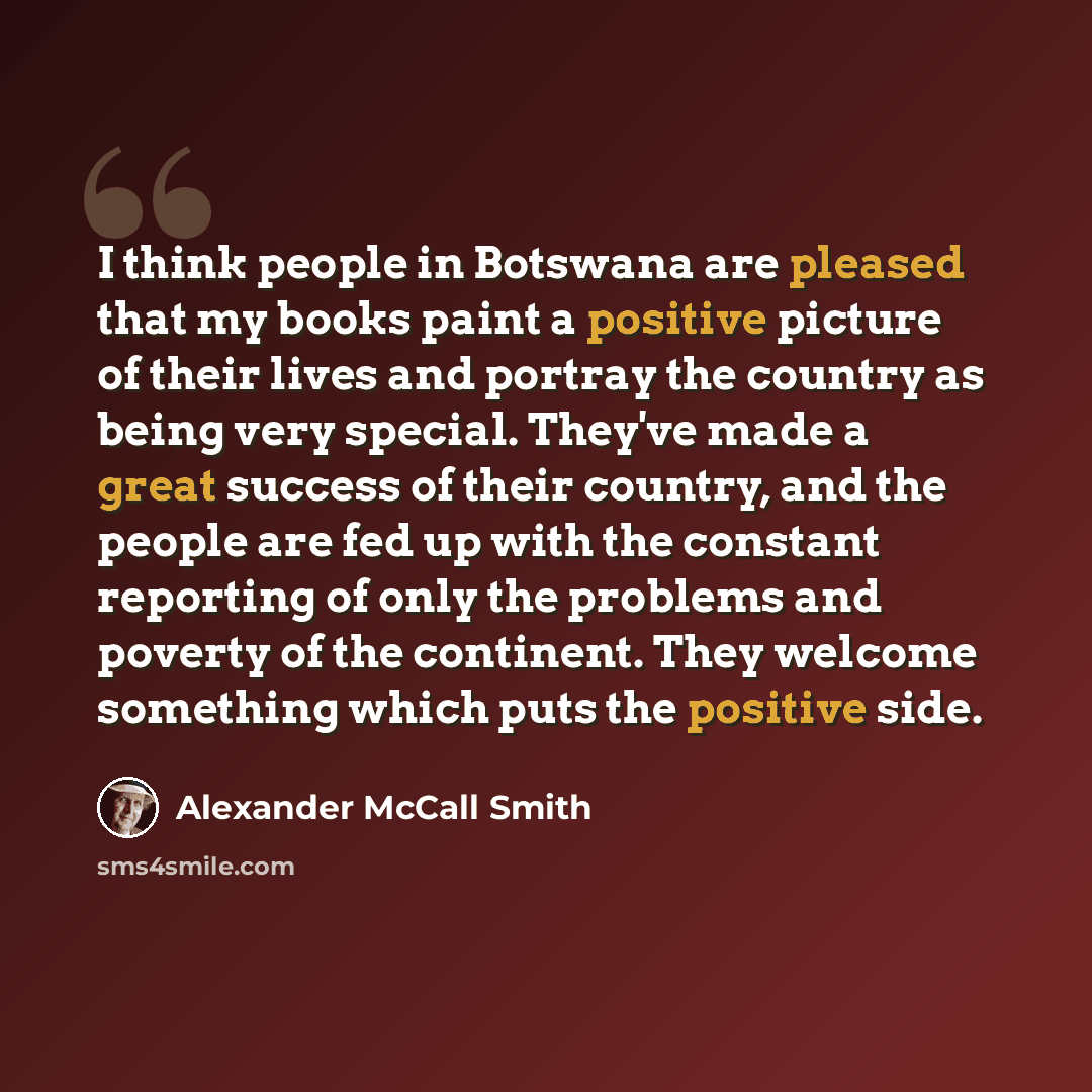 “I think people in Botswana are pleased that my books paint a positive picture of their lives and portray the country as being very special. They've made a great success of their country, and the people are fed up with the constant reporting of only the problems and poverty of the continent. They…” quote by Alexander McCall Smith