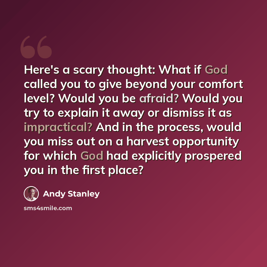 “Here's a scary thought: What if God called you to give beyond your comfort level? Would you be afraid? Would you try to explain it away or dismiss it as impractical? And in the process, would you miss out on a harvest opportunity for which God had explicitly prospered you in the first place?” quote by Andy Stanley