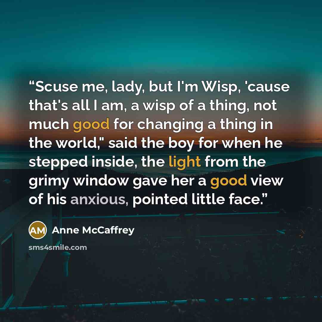 “Scuse me, lady, but I'm Wisp, 'cause that's all I am, a wisp of a thing, not much good for changing a thing in the world," said the boy for when he stepped inside, the light from the grimy window gave her a good view of his anxious, pointed little face.” quote by Anne McCaffrey