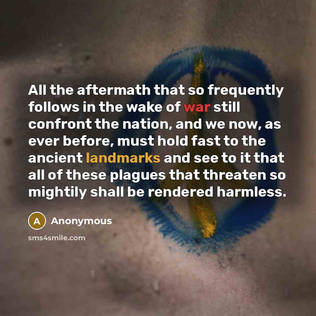 “All the aftermath that so frequently follows in the wake of war still confront the nation, and we now, as ever before, must hold fast to the ancient landmarks and see to it that all of these plagues that threaten so mightily shall be rendered harmless.” quote by Anonymous