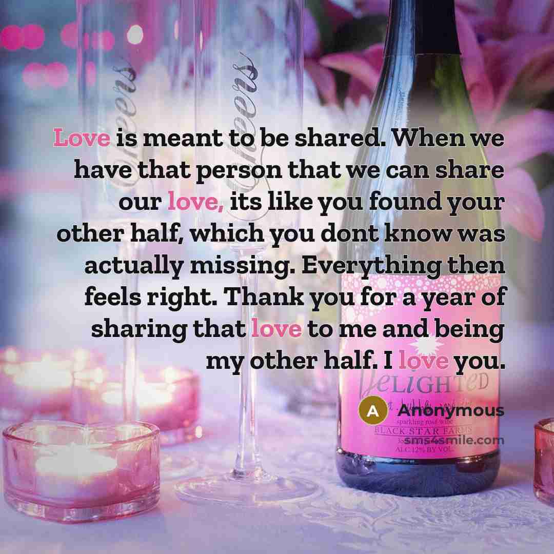 “Love is meant to be shared. When we have that person that we can share our love, its like you found your other half, which you dont know was actually missing. Everything then feels right. Thank you for a year of sharing that love to me and being my other half. I love you.” quote by Anonymous