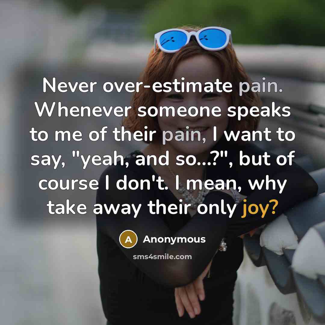 “Never over-estimate pain. Whenever someone speaks to me of their pain, I want to say, "yeah, and so…?", but of course I don't. I mean, why take away their only joy?” quote by Anonymous