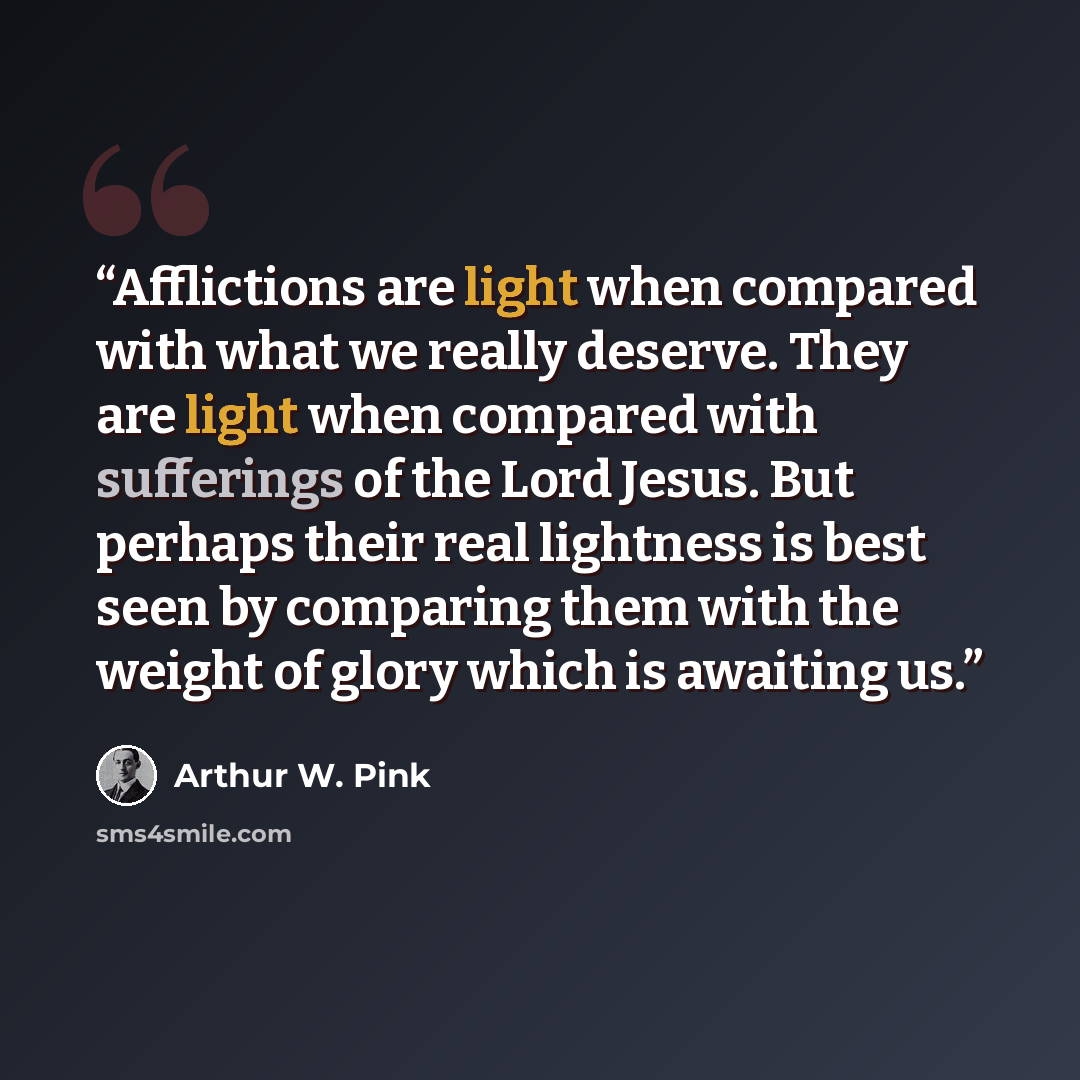“Afflictions are light when compared with what we really deserve. They are light when compared with sufferings of the Lord Jesus. But perhaps their real lightness is best seen by comparing them with the weight of glory which is awaiting us.” quote by Arthur W. Pink