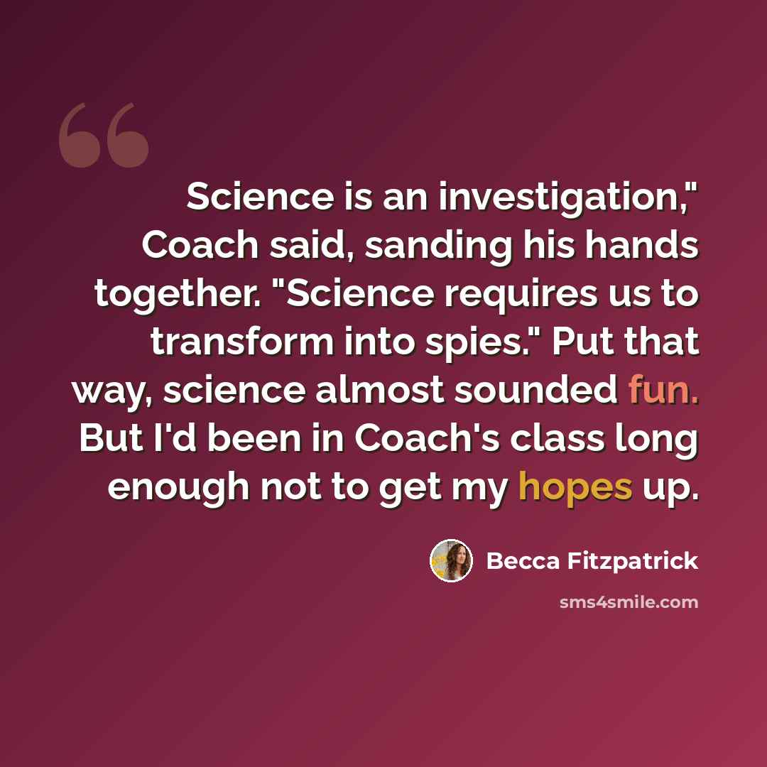 “Science is an investigation," Coach said, sanding his hands together. "Science requires us to transform into spies." Put that way, science almost sounded fun. But I'd been in Coach's class long enough not to get my hopes up.” quote by Becca Fitzpatrick