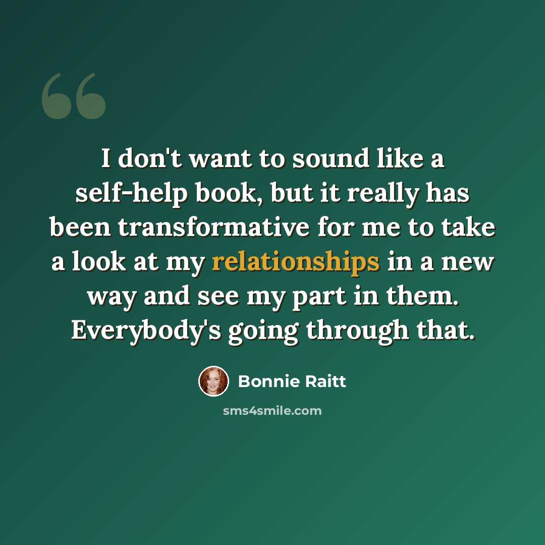 “I don't want to sound like a self-help book, but it really has been transformative for me to take a look at my relationships in a new way and see my part in them. Everybody's going through that.” quote by Bonnie Raitt