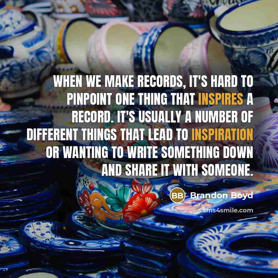 “When we make records, it's hard to pinpoint one thing that inspires a record. It's usually a number of different things that lead to inspiration or wanting to write something down and share it with someone.” quote by Brandon Boyd