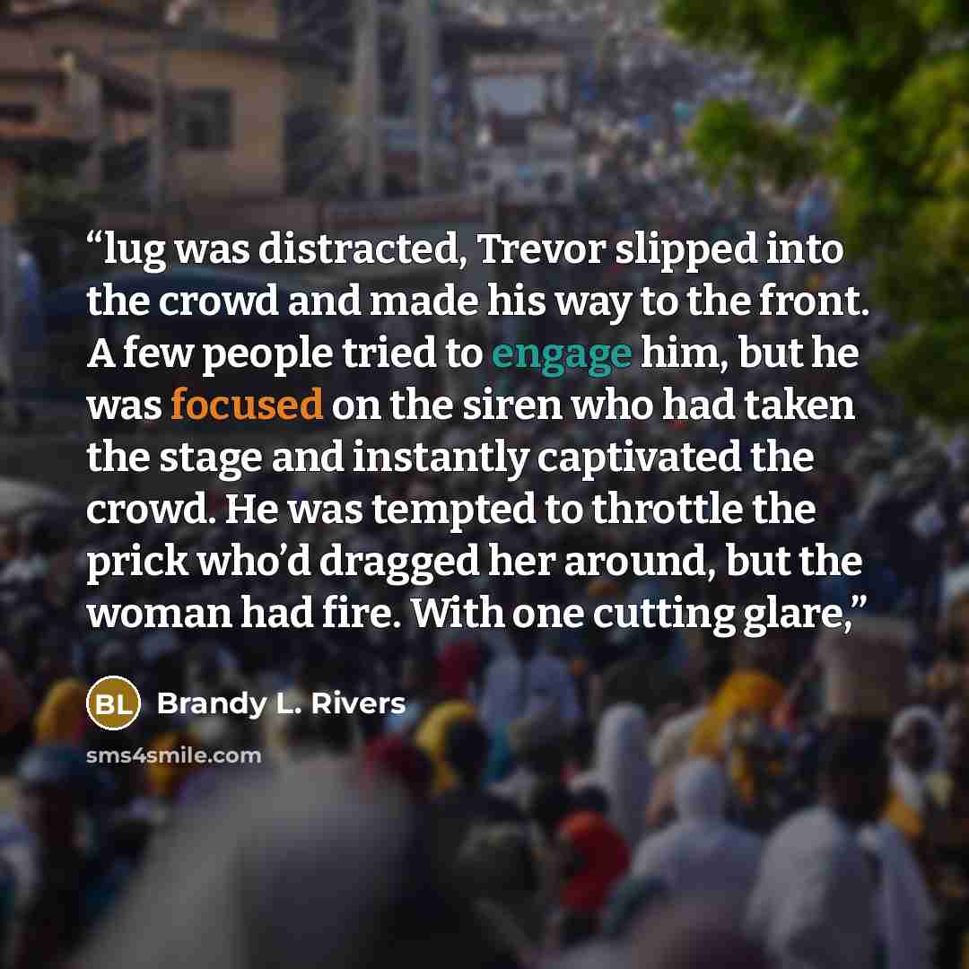 “lug was distracted, Trevor slipped into the crowd and made his way to the front. A few people tried to engage him, but he was focused on the siren who had taken the stage and instantly captivated the crowd. He was tempted to throttle the prick who’d dragged her around, but the woman had fire. With…” quote by Brandy L. Rivers