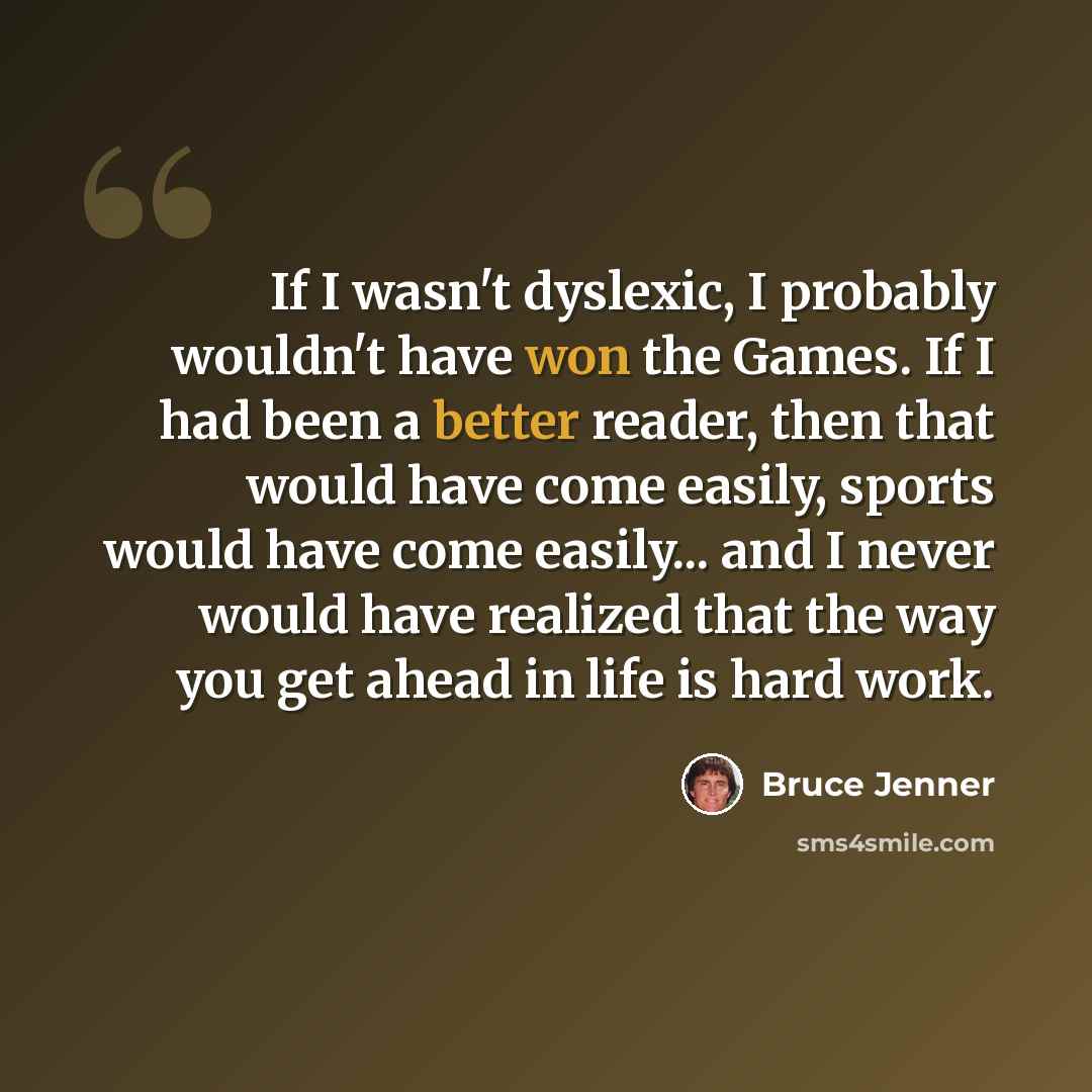“If I wasn't dyslexic, I probably wouldn't have won the Games. If I had been a better reader, then that would have come easily, sports would have come easily... and I never would have realized that the way you get ahead in life is hard work.” quote by Bruce Jenner