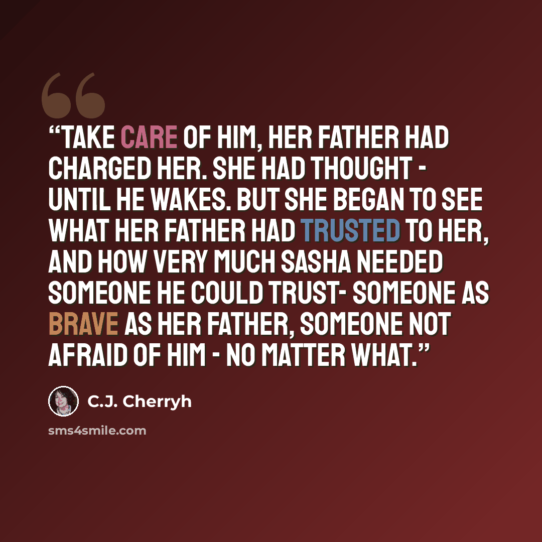 “Take care of him, her father had charged her. She had thought - until he wakes. But she began to see what her father had trusted to her, and how very much Sasha needed someone he could trust- Someone as brave as her father, someone not afraid of him - no matter what.” quote by C.J. Cherryh