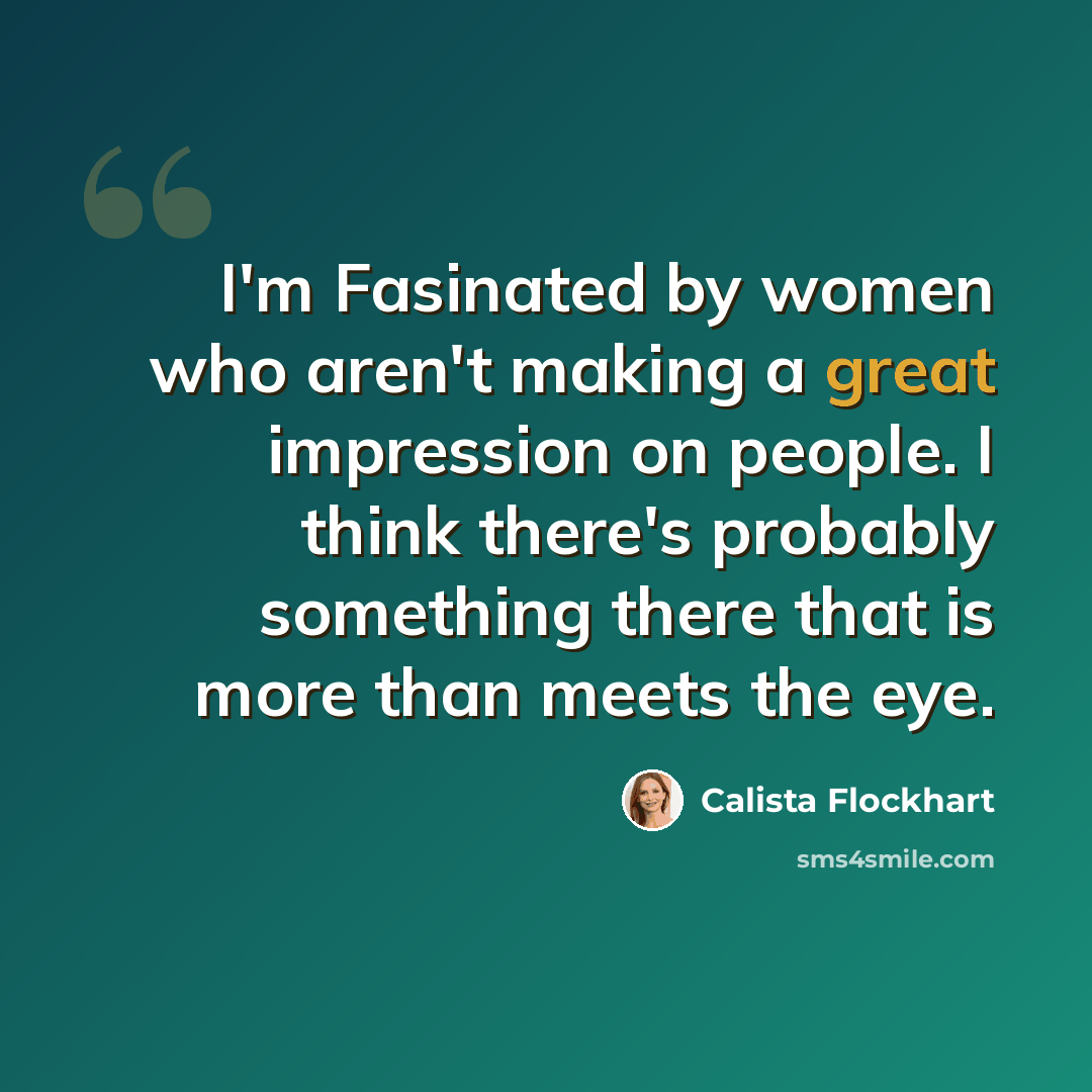 “I'm Fasinated by women who aren't making a great impression on people. I think there's probably something there that is more than meets the eye.” quote by Calista Flockhart