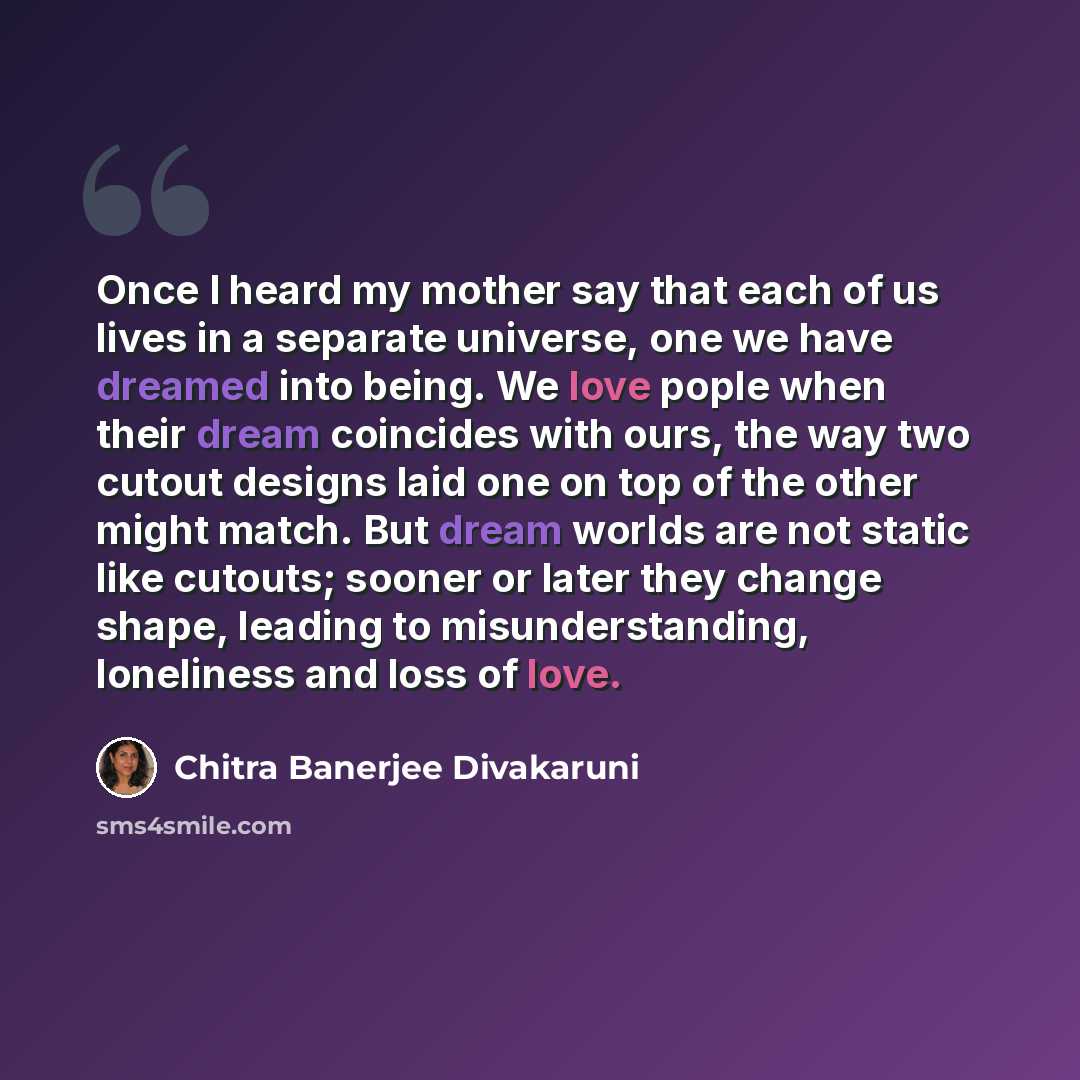 “Once I heard my mother say that each of us lives in a separate universe, one we have dreamed into being. We love pople when their dream coincides with ours, the way two cutout designs laid one on top of the other might match. But dream worlds are not static like cutouts; sooner or later they…” quote by Chitra Banerjee Divakaruni