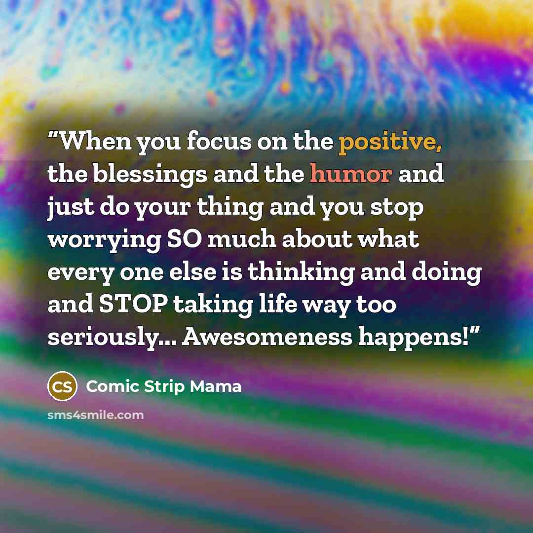 “When you focus on the positive, the blessings and the humor and just do your thing and you stop worrying SO much about what every one else is thinking and doing and STOP taking life way too seriously... Awesomeness happens!” quote by Comic Strip Mama