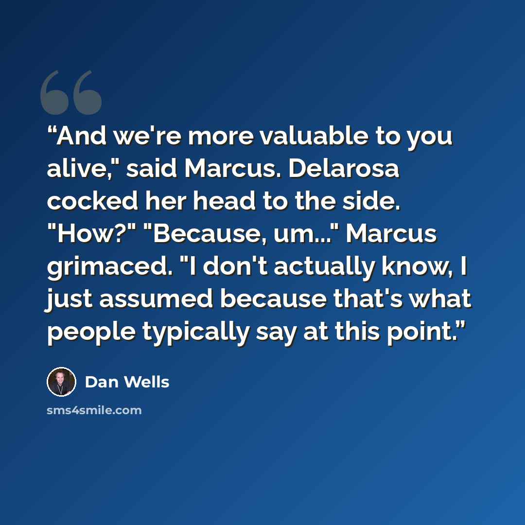 “And we're more valuable to you alive," said Marcus. Delarosa cocked her head to the side. "How?" "Because, um..." Marcus grimaced. "I don't actually know, I just assumed because that's what people typically say at this point.” quote by Dan Wells