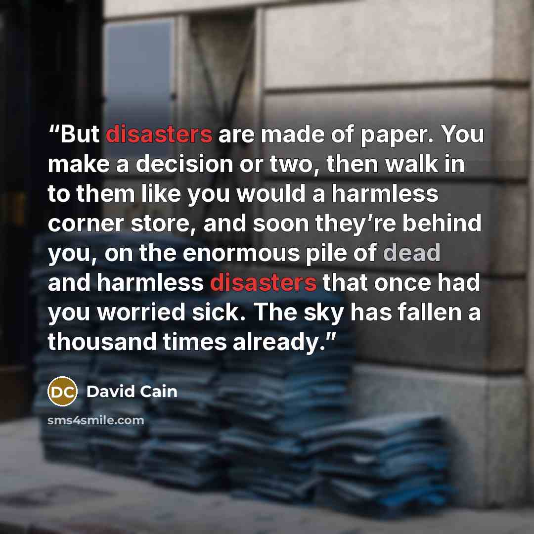 “But disasters are made of paper. You make a decision or two, then walk in to them like you would a harmless corner store, and soon they’re behind you, on the enormous pile of dead and harmless disasters that once had you worried sick. The sky has fallen a thousand times already.” quote by David Cain