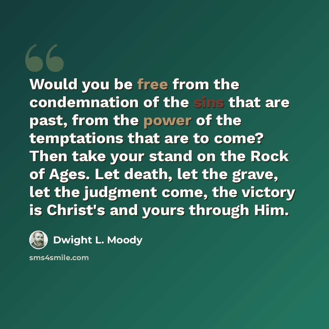 “Would you be free from the condemnation of the sins that are past, from the power of the temptations that are to come? Then take your stand on the Rock of Ages. Let death, let the grave, let the judgment come, the victory is Christ's and yours through Him.” quote by Dwight L. Moody
