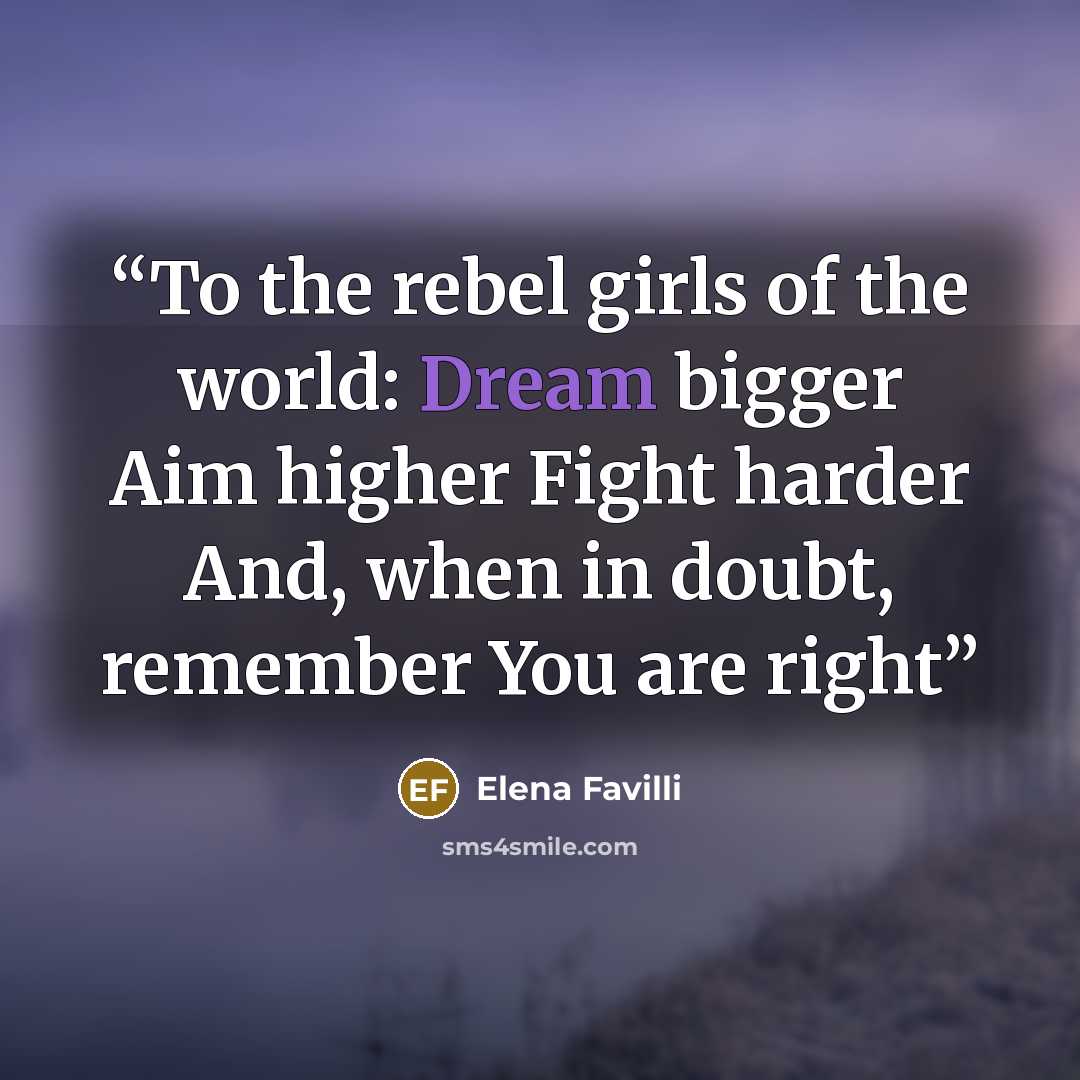 “To the rebel girls of the world: Dream bigger Aim higher Fight harder And, when in doubt, remember You are right” quote by Elena Favilli